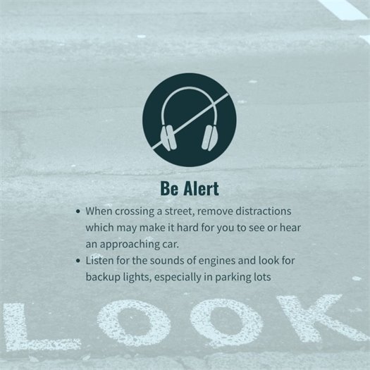 Pedestrian Pro Tip: BE ALERT. Remove as many distractions as possible when walking and crossing streets, and listen for cars, especially in parking lots.